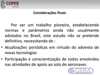 Considerações finais
Por ser um trabalho pioneiro, estabelecendo
normas e parâmetros ainda não usualmente
adotados no Brasil, este estudo não se pretende
definitivo, necessitando de :
• Atualizações periódicas em virtude do advento de
novas tecnologias
• Participação e conscientização de todos envolvidos
nas atividades de apoio ao solo de aeronaves
 