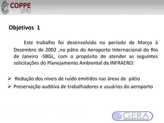 Este trabalho foi desenvolvido no período de Março à
Dezembro de 2002 ,no pátio do Aeroporto Internacional do Rio
de Janeiro -SBGL, com o propósito de atender as seguintes
solicitações do Planejamento Ambiental da INFRAERO:
 Redução dos níveis de ruído emitidos nas áreas de pátio
 Preservação auditiva de trabalhadores e usuários do aeroporto
Objetivos 1
 