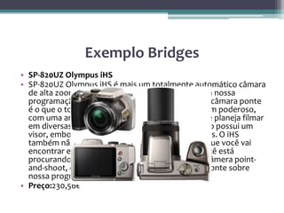 Exemplo Bridges
• SP-820UZ Olympus iHS
• SP-820UZ Olympus iHS é mais um totalmente automático câmara
de alta zoom do que muitas das outras câmaras na nossa
programação, mas o poder e a simplicidade desta câmara ponte
é o que o torna atraente. A câmara possui um zoom poderoso,
com uma ampla faixa ISO, o que é perfeito se você planeja filmar
em diversas situações de iluminação. A câmera não possui um
visor, embora não têm um ecrã LCD de 3 polegadas. O iHS
também não tem muitas opções personalizáveis que você vai
encontrar em muitas outras câmeras, então se você está
procurando algo mais do que um grande tipo de câmera point-
and-shoot, olhar para outras câmeras digitais da ponte sobre
nossa programação.
• Preço:230,56€
 