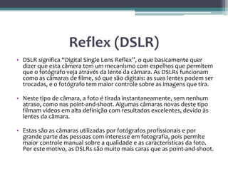 Reflex (DSLR)
• DSLR significa “Digital Single Lens Reflex”, o que basicamente quer
dizer que esta câmera tem um mecanismo com espelhos que permitem
que o fotógrafo veja através da lente da câmara. As DSLRs funcionam
como as câmaras de filme, só que são digitais: as suas lentes podem ser
trocadas, e o fotógrafo tem maior controle sobre as imagens que tira.
• Neste tipo de câmara, a foto é tirada instantaneamente, sem nenhum
atraso, como nas point-and-shoot. Algumas câmaras novas deste tipo
filmam vídeos em alta definição com resultados excelentes, devido às
lentes da câmara.
• Estas são as câmaras utilizadas por fotógrafos profissionais e por
grande parte das pessoas com interesse em fotografia, pois permite
maior controle manual sobre a qualidade e as características da foto.
Por este motivo, as DSLRs são muito mais caras que as point-and-shoot.
 
