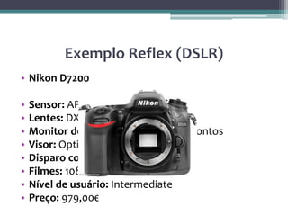 Exemplo Reflex (DSLR)
• Nikon D7200
• Sensor: APS-C, 24.2Mp
• Lentes: DX da Nikon, FX
• Monitor de: 3,2 polegadas, 1,229K pontos
• Visor: Optical
• Disparo contínuo: 6fps
• Filmes: 1080p
• Nível de usuário: Intermediate
• Preço: 979,00€
 