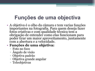 Funções de uma objectiva
• A objetiva é o olho da câmara e tem varias funções
importantes na fotografia. Para quem deseja fazer
fotos criativas e com qualidade técnica tem a
obrigação de entender como elas funcionam para
poder tirar um maior aproveitamento, juntamente
com a abertura e a velocidade.
• Funções de uma objetiva:
▫ Foto no foco
▫ Ângulo de visão
▫ Objetiva padrão
▫ Objetiva grande angular
▫ Teleobjetivas
 