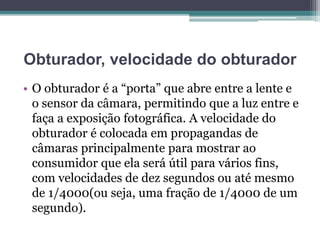 Obturador, velocidade do obturador
• O obturador é a “porta” que abre entre a lente e
o sensor da câmara, permitindo que a luz entre e
faça a exposição fotográfica. A velocidade do
obturador é colocada em propagandas de
câmaras principalmente para mostrar ao
consumidor que ela será útil para vários fins,
com velocidades de dez segundos ou até mesmo
de 1/4000(ou seja, uma fração de 1/4000 de um
segundo).
 