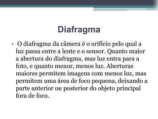 Diafragma
• O diafragma da câmera é o orifício pelo qual a
luz passa entre a lente e o sensor. Quanto maior
a abertura do diafragma, mas luz entra para a
foto, e quanto menor, menos luz. Aberturas
maiores permitem imagens com menos luz, mas
permitem uma área de foco pequena, deixando a
parte anterior ou posterior do objeto principal
fora de foco.
 