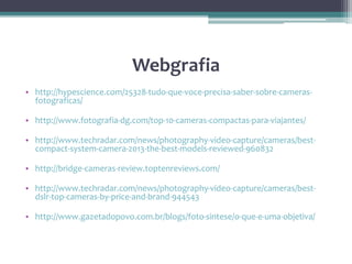 Webgrafia
• http://hypescience.com/25328-tudo-que-voce-precisa-saber-sobre-cameras-
fotograficas/
• http://www.fotografia-dg.com/top-10-cameras-compactas-para-viajantes/
• http://www.techradar.com/news/photography-video-capture/cameras/best-
compact-system-camera-2013-the-best-models-reviewed-960832
• http://bridge-cameras-review.toptenreviews.com/
• http://www.techradar.com/news/photography-video-capture/cameras/best-
dslr-top-cameras-by-price-and-brand-944543
• http://www.gazetadopovo.com.br/blogs/foto-sintese/o-que-e-uma-objetiva/
 