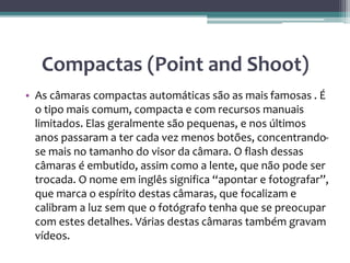 Compactas (Point and Shoot)
• As câmaras compactas automáticas são as mais famosas . É
o tipo mais comum, compacta e com recursos manuais
limitados. Elas geralmente são pequenas, e nos últimos
anos passaram a ter cada vez menos botões, concentrando-
se mais no tamanho do visor da câmara. O flash dessas
câmaras é embutido, assim como a lente, que não pode ser
trocada. O nome em inglês significa “apontar e fotografar”,
que marca o espírito destas câmaras, que focalizam e
calibram a luz sem que o fotógrafo tenha que se preocupar
com estes detalhes. Várias destas câmaras também gravam
vídeos.
 