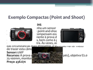 Exemplo Compactas (Point and Shoot)
• Olympus Stylus TG-2 iHS
Embora esta câmara tenha um sensor muito pequeno do
tamanho do de uma de point-and-shoot, seus outros
atributos mais do que compensam essa ligeira desvantagem.
É de bolso e completamente à prova de choque,
congelamento, e poeira, bem como à prova d’água até 50 pés
sem uma protecção extra. Às vezes, as melhores fotos vêm
das circunstâncias mais grosseiras, e você não vai ter medo
de trazer esta câmara junto.
Sensor:12MP
Recursos: À prova d’água (estimado em 50 pés), objetiva f/2.0
25-100mm, monitor 3″ OLED
Preço: 438.67€
 