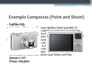 Exemplo Compactas (Point and Shoot)
• Fujifilm XQ1
• A Fujifilm XQ1 é uma Câmara rápida e bem portátil. O
grande destaque dela é a abertura máxima da lente de
f/1.8 -algo raro em câmaras deste porte e muito apreciada
para quem gosta do famoso “fundo desfocado”.
• Ela tem uma aparência premium e bem desenhado com
chassi em bloco imitando alumínio que abriga o sensor X-
Trans CMOS II, de 2/3 pol e o processador EXR II que
permite foco automático em apenas 0,06 segundos. Os
botões de controle são bem localizados e ergonômicos de
forma que é muito fácil clicar suas fotos com ela.
Sensor:12MP
Preço: 269,901€
 