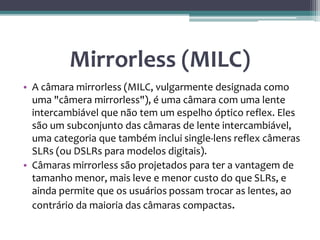 Mirrorless (MILC)
• A câmara mirrorless (MILC, vulgarmente designada como
uma "câmera mirrorless"), é uma câmara com uma lente
intercambiável que não tem um espelho óptico reflex. Eles
são um subconjunto das câmaras de lente intercambiável,
uma categoria que também inclui single-lens reflex câmeras
SLRs (ou DSLRs para modelos digitais).
• Câmaras mirrorless são projetados para ter a vantagem de
tamanho menor, mais leve e menor custo do que SLRs, e
ainda permite que os usuários possam trocar as lentes, ao
contrário da maioria das câmaras compactas.
 