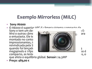 Exemplo Mirrorless (MILC)
• Sony A6000
• O A6000 é superior APC-S câmera sistema compacto da
Sony e tem um design 'caixa' ao invés do estilo D-SLR da E-
M10 e outras câmeras de sistema compacto orientada para
o entusiasta. Ele tem um visor eletrônico, entretanto,
montado no canto superior e algumas especificações
impressionantes, incluindo um sistema híbrido AF
reivindicada pela Sony para ser o mais rápido do mundo
quando foi lançado (Fevereiro de 2014), um sensor de 24
megapixels e 11fps disparo contínuo. Mas embora o corpo é
compacto, as lentes Sony E-mount podem ser volumosos, o
que afeta o equilíbrio global. Sensor: 24.3MP
• Preço: 489,00 €
 