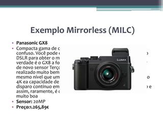 Exemplo Mirrorless (MILC)
• Panasonic GX8
• Compacta gama de câmaras sistema da Panasonic é bastante
confuso. Você pode esperar que as câmeras da série G de estilo
DSLR para obter o melhor e mais recente tecnologia, mas na
verdade é o GX8 a forma de caixa que é o primeiro a beneficiar
de novo sensor Terços 20MP Micro Four Panasonic - este tem
realizado muito bem em nosso laboratório testes, colocá-lo no
mesmo nível que um bom DSLR. O GX8 também vem com vídeo
4K ea capacidade de agarrar stills 8Mp a partir dele (é como
disparo contínuo em 30fsp). O óculo traseiro está se inclinando e
assim, raramente, é o visor ocular eletrônico. É uma câmera
muito boa
• Sensor: 20MP
• Preço:1.265,89€
 