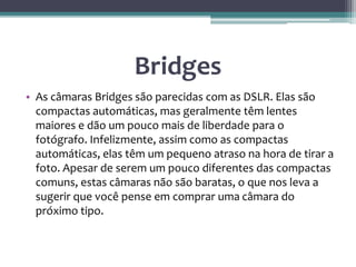 Bridges
• As câmaras Bridges são parecidas com as DSLR. Elas são
compactas automáticas, mas geralmente têm lentes
maiores e dão um pouco mais de liberdade para o
fotógrafo. Infelizmente, assim como as compactas
automáticas, elas têm um pequeno atraso na hora de tirar a
foto. Apesar de serem um pouco diferentes das compactas
comuns, estas câmaras não são baratas, o que nos leva a
sugerir que você pense em comprar uma câmara do
próximo tipo.
 