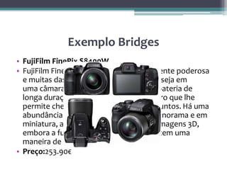 Exemplo Bridges
• FujiFilm FinePix S8400W
• FujiFilm FinePix S8400W combina uma lente poderosa
e muitas das características que você deseja em
uma câmara ponte. Esta câmara ponte bateria de
longa duração tem um modo super macro que lhe
permite chegar muito perto de seus assuntos. Há uma
abundância de recursos extras, como panorama e em
miniatura, além da capacidade de criar imagens 3D,
embora a função 3D só é viável se você tem uma
maneira de ver essas imagens.
• Preço:253.90€
 