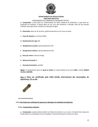 DEPARTAMENTO DE POLÍCIA FEDERAL
DIRETORIA EXECUTIVA
COORDENAÇÃO DO COMANDO DE OPERAÇÕES TÁTICAS
a. Composição: a alma deve ser confeccionada em fibras sintéticas de poliamida. A capa deve ser
produzida em poliéster. A bainha deve ser lisa, com alta resistência a abrasão, além de que quando
molhada, deve apresentar resistência à absorção de água.
b. Dimensões: deve ser de 10.2mm, preferencialmente na cor cinza ou verde.
c. Força de impacto: no mínimo 8,4kN.
d. Deslizamento de capa: 0%.
e. Alongamento à queda: aproximadamente 37%.
f. Alongamento estático: aproximadamente 9,5%.
g. Peso por metro: máximo de 64g.
h. Números de queda: 6.
i. Percentual de bainha: até 40%.
Nota1 : O equipamento deve ser igual ou similar às cordas dinâmicas da marca BEAL, modelo DIABLO
10.2mm UNICORE.
Nota 2: Deve ser certificado pela UIAA (União Internacional das Associações de
Alpinismo), CE ou EN.
Foto meramente ilustrativa
2.14. Freio Grigri para utilização de segurança e blocagem em atividades de alpinismo
2.14.1. Características mínimas:
a. Composição: as placas laterais devem ser feitas em alumínio, na cor cinza. A roda do freio e placa de
fricção devem ser produzidas em aço inoxidável. O punho deve possuir reforço em nylon.
12
 