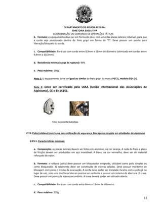 DEPARTAMENTO DE POLÍCIA FEDERAL
DIRETORIA EXECUTIVA
COORDENAÇÃO DO COMANDO DE OPERAÇÕES TÁTICAS
b. Formato: o equipamento deve ser em forma de pêra, com uma das placas laterais rebatível, para que
a corda seja posicionada dentro do freio grigri em forma de “S”. Deve possuir um punho para
liberação/bloqueio da corda.
c. Compatibilidade: Para uso com corda entre 8,9mm e 11mm de diâmetro (otimizado em cordas entre
9,4mm a 10,3mm).
d. Resistência mínima (carga de ruptura): 9kN.
e. Peso máximo: 190g.
Nota 1: O equipamento deve ser igual ou similar ao freio grigri da marca PETZL, modelo D14 2G.
Nota 2: Deve ser certificado pela UIAA (União Internacional das Associações de
Alpinismo), CE e EN15151.
Fotos meramente ilustrativas
2.15. Polia (roldana) com trava para utilização de segurança, blocagem e resgate em atividades de alpinismo
2.15.1. Características mínimas:
a. Composição: as placas laterais devem ser feitas em alumínio, na cor laranja. A roda do freio e placa
de fricção devem ser produzidas em aço inoxidável. A trava, na cor vermelha, deve ser de material
reforçado de nylon.
b. Formato: a roldana (polia) deve possuir um bloqueador integrado, utilizável como polia simples ou
como bloqueador. O rolamento deve ser constituído de esferas seladas. Deve possuir mordente de
blocagem com picos e fendas de evacuação. A corda deve poder ser instalada mesmo com a polia já no
lugar de uso, pois uma das faces laterais precisa ser oscilante e possuir um sistema de abertura c/ trava.
Deve possuir um ponto de acesso secundário. A trava deverá poder ser utilizada aberta.
c. Compatibilidade: Para uso com corda entre 8mm e 13mm de diâmetro.
d. Peso máximo: 270g.
13
 