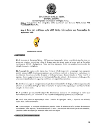 DEPARTAMENTO DE POLÍCIA FEDERAL
DIRETORIA EXECUTIVA
COORDENAÇÃO DO COMANDO DE OPERAÇÕES TÁTICAS
Nota 1: O equipamento deve ser igual ou similar a polia com trava da marca PETZL, modelo PRO
TRAXION COM TRAVA P51.
Nota 2: Deve ser certificado pela UIAA (União Internacional das Associações de
Alpinismo) e CE.
Foto meramente ilustrativa
3. JUSTIFICATIVA
3.1. O Comando de Operações Táticas – COT desempenha operações táticas em ambiente de alto risco, em
ações que envolvem combate ao tráfico de drogas, roubo de cargas, assalto a banco, apoio a Operações
marítimas da DEPOM – Delegacia de Polícia Marítima, operações fluviais nos estados, levantamentos de
inteligência e contra-inteligência.
3.2. A aquisição dos equipamentos objeto deste Termo de Referência permitirá uma atuação mais segura dos
policiais lotados no COT, durante as operações em que participam, mantendo-os devidamente equipados, e em
condições de atender as demandas de apoio às Unidades Centrais e Descentralizadas da Polícia Federal. A
aquisição destes equipamentos preservará a integridade física dos policiais e de todos os envolvidos, gerando
uma economia ao Estado, mais segurança e eficiência para o policial e a sociedade.
3.3. Devido ao seu papel de protagonista na atuação do combate ao tráfico de drogas, roubo de cargas e assalto
a bancos, os operadores deste grupo tático necessitarão de equipamentos especiais para o enfretamento de
situações do mesmo porte.
3.4. A quantidade que se pretende adquirir foi dimensionada levando-se em consideração o efetivo que
normalmente se utiliza para fazer frente às missões onde esse tipo de equipamento deva ser utilizado.
3.5. Sendo assim, torna-se imprescindível para o Comando de Operações Táticas, a aquisição dos materiais
objeto deste Termo de Referência.
3.6. Os recursos para as aquisições solicitadas no presente Termo de Referência serão oriundos da Secretaria
Extraordinária para Segurança de Grandes Eventos – SESGE, por meio de descentralização à Polícia Federal,
conforme Termo de Cooperação celebrado entre esses dois órgãos.
4. CLASSIFICAÇÃO DOS BENS COMUNS
14
 