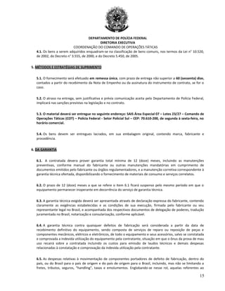DEPARTAMENTO DE POLÍCIA FEDERAL
DIRETORIA EXECUTIVA
COORDENAÇÃO DO COMANDO DE OPERAÇÕES TÁTICAS
4.1. Os bens a serem adquiridos enquadram-se na classificação de bens comuns, nos termos da Lei n° 10.520,
de 2002, do Decreto n° 3.555, de 2000, e do Decreto 5.450, de 2005.
5. MÉTODOS E ESTRATÉGIAS DE SUPRIMENTO
5.1. O fornecimento será efetuado em remessa única, com prazo de entrega não superior a 60 (sessenta) dias,
contados a partir do recebimento da Nota de Empenho ou da assinatura do instrumento de contrato, se for o
caso.
5.2. O atraso na entrega, sem justificativa e prévia comunicação aceita pelo Departamento de Polícia Federal,
implicará nas sanções previstas na legislação e no contrato.
5.3. O material deverá ser entregue no seguinte endereço: SAIS Área Especial 07 – Lotes 23/27 – Comando de
Operações Táticas (COT) – Polícia Federal - Setor Policial Sul – CEP: 70.610-200, de segunda à sexta-feira, no
horário comercial.
5.4. Os bens devem ser entregues lacrados, em sua embalagem original, contendo marca, fabricante e
procedência.
6. DA GARANTIA
6.1. A contratada devera prover garantia total mínima de 12 (doze) meses, incluindo as manutenções
preventivas, conforme manual do fabricante ou outras manutenções mandatórias em cumprimento de
documentos emitidos pelo fabricante ou órgãos regulamentadores, e a manutenção corretiva correspondente à
garantia técnica ofertada, disponibilizando o fornecimento de materiais de consumo e serviços correlatos.
6.2. O prazo de 12 (doze) meses a que se refere o item 6.1 ficará suspenso pelo mesmo período em que o
equipamento permanecer inoperante em decorrência do serviço de garantia técnica.
6.3. A garantia técnica exigida deverá ser apresentada através de declaração expressa do fabricante, contendo
claramente as exigências estabelecidas e as condições de sua execução, firmada pelo fabricante ou seu
representante legal no Brasil, e acompanhada dos respectivos documentos de delegação de poderes, tradução
juramentada no Brasil, notarização e consularização, conforme aplicável.
6.4. A garantia técnica contra quaisquer defeitos de fabricação será considerada a partir da data de
recebimento definitivo do equipamento, sendo composta de serviços de reparo ou reposição de peças e
componentes mecânicos, elétricos e eletrônicos, de todo o equipamento e seus acessórios, salvo se constatada
e comprovada a indevida utilização do equipamento pela contratante, situação em que o ônus da prova de mau
uso recairá sobre a contratada incluindo os custos para emissão de laudos técnicos e demais despesas
relacionadas à constatação e comprovação da indevida utilização pela contratante.
6.5. As despesas relativas à movimentação de componentes portadores de defeito de fabricação, dentro do
país, ou do Brasil para o país de origem e do país de origem para o Brasil, incluindo, mas não se limitando a
fretes, tributos, seguros, “handling”, taxas e emolumentos. Englobando-se nesse rol, aquelas referentes ao
15
 