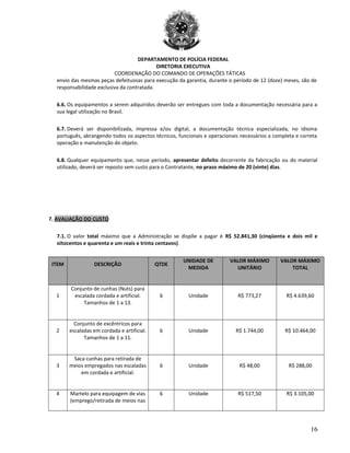 DEPARTAMENTO DE POLÍCIA FEDERAL
DIRETORIA EXECUTIVA
COORDENAÇÃO DO COMANDO DE OPERAÇÕES TÁTICAS
envio das mesmas peças defeituosas para execução da garantia, durante o período de 12 (doze) meses, são de
responsabilidade exclusiva da contratada.
6.6. Os equipamentos a serem adquiridos deverão ser entregues com toda a documentação necessária para a
sua legal utilização no Brasil.
6.7. Deverá ser disponibilizada, impressa e/ou digital, a documentação técnica especializada, no idioma
português, abrangendo todos os aspectos técnicos, funcionais e operacionais necessários a completa e correta
operação e manutenção do objeto.
6.8. Qualquer equipamento que, nesse período, apresentar defeito decorrente da fabricação ou do material
utilizado, deverá ser reposto sem custo para o Contratante, no prazo máximo de 20 (vinte) dias.
7. AVALIAÇÃO DO CUSTO
7.1. O valor total máximo que a Administração se dispõe a pagar é R$ 52.841,30 (cinqüenta e dois mil e
oitocentos e quarenta e um reais e trinta centavos).
ITEM DESCRIÇÃO QTDE
UNIDADE DE
MEDIDA
VALOR MÁXIMO
UNITÁRIO
VALOR MÁXIMO
TOTAL
1
Conjunto de cunhas (Nuts) para
escalada cordada e artificial.
Tamanhos de 1 a 13.
6 Unidade R$ 773,27 R$ 4.639,60
2
Conjunto de excêntricos para
escaladas em cordada e artificial.
Tamanhos de 1 a 11.
6 Unidade R$ 1.744,00 R$ 10.464,00
3
Saca cunhas para retirada de
meios empregados nas escaladas
em cordada e artificial.
6 Unidade R$ 48,00 R$ 288,00
4 Martelo para equipagem de vias
(emprego/retirada de meios nas
6 Unidade R$ 517,50 R$ 3.105,00
16
 