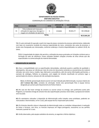 DEPARTAMENTO DE POLÍCIA FEDERAL
DIRETORIA EXECUTIVA
COORDENAÇÃO DO COMANDO DE OPERAÇÕES TÁTICAS
ITEM DESCRIÇÃO QTDE
UNIDADE DE
MEDIDA
VALOR MÁXIMO
UNITÁRIO
VALOR MÁXIMO
TOTAL
15
Polia (roldana) com trava para
utilização de segurança, blocagem e
resgate em atividades de alpinismo.
6 Unidade R$ 831,77 R$ 4.990,60
TOTAL R$ 52.841,30
7.2. O custo estimado foi apurado a partir de mapa de preços constante do processo administrativo, elaborado
com base em orçamento recebido de empresa especializada do ramo, constantes dos autos do processo, e
tendo vista franqueada aos interessados, conforme endereço e horário disponibilizados no subitem 24.20, do
Edital.
7.2.1. A singularidade do objeto não permitiu a utilização de preços praticados em licitações similares para a
formação do valor de referência. Foram utilizadas também cotações oriundas de sítios oficiais que são
especializados na comercialização do material demandado.
8. APRESENTAÇÃO DE AMOSTRA
8.1. Caso a compatibilidade com as especificações demandadas, sobretudo quanto a padrões de qualidade e
desempenho, não possa ser aferida por meio do envio de documento contendo as características do material
ofertado, tais como marca, modelo, tipo, fabricante e procedência, além de outras informações pertinentes, a
exemplo de catálogos, folhetos ou propostas, será exigido do licitante classificado em primeiro lugar a
apresentação de amostra, sob pena de não aceitação da proposta.
8.1.1. A referida apresentação deverá ocorrer em local indicado pela Administração, no prazo máximo de
até 5 (cinco) dias úteis, contados da solicitação. Sendo esta apresentação feita à equipe técnica
designada por portaria pelo Departamento de Polícia Federal;
8.2. No caso de não haver entrega da amostra ou ocorrer atraso na entrega, sem justificativa aceita pelo
Pregoeiro, ou havendo entrega de amostra fora das especificações previstas neste Edital, a proposta do licitante
será recusada.
8.3. Os exemplares colocados à disposição da Administração serão tratados como protótipos, podendo ser
manuseados e desmontados, se for o caso, pela equipe técnica responsável pela análise.
8.4. Os licitantes deverão colocar à disposição da Administração todas as condições indispensáveis à realização
de testes e fornecer, sem ônus, os manuais impressos em língua portuguesa, necessários ao seu perfeito
manuseio, quando for o caso.
8.5. Serão observados, pela equipe avaliadora da amostra, os seguintes critérios objetivos:
19
 