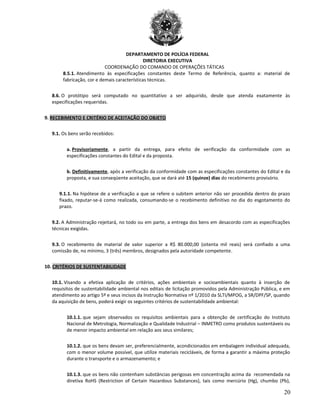 DEPARTAMENTO DE POLÍCIA FEDERAL
DIRETORIA EXECUTIVA
COORDENAÇÃO DO COMANDO DE OPERAÇÕES TÁTICAS
8.5.1. Atendimento às especificações constantes deste Termo de Referência, quanto a: material de
fabricação, cor e demais características técnicas.
8.6. O protótipo será computado no quantitativo a ser adquirido, desde que atenda exatamente às
especificações requeridas.
9. RECEBIMENTO E CRITÉRIO DE ACEITAÇÃO DO OBJETO
9.1. Os bens serão recebidos:
a. Provisoriamente, a partir da entrega, para efeito de verificação da conformidade com as
especificações constantes do Edital e da proposta.
b. Definitivamente, após a verificação da conformidade com as especificações constantes do Edital e da
proposta, e sua conseqüente aceitação, que se dará até 15 (quinze) dias do recebimento provisório.
9.1.1. Na hipótese de a verificação a que se refere o subitem anterior não ser procedida dentro do prazo
fixado, reputar-se-á como realizada, consumando-se o recebimento definitivo no dia do esgotamento do
prazo.
9.2. A Administração rejeitará, no todo ou em parte, a entrega dos bens em desacordo com as especificações
técnicas exigidas.
9.3. O recebimento de material de valor superior a R$ 80.000,00 (oitenta mil reais) será confiado a uma
comissão de, no mínimo, 3 (três) membros, designados pela autoridade competente.
10. CRITÉRIOS DE SUSTENTABILIDADE
10.1. Visando a efetiva aplicação de critérios, ações ambientais e socioambientais quanto à inserção de
requisitos de sustentabilidade ambiental nos editais de licitação promovidos pela Administração Pública, e em
atendimento ao artigo 5º e seus incisos da Instrução Normativa nº 1/2010 da SLTI/MPOG, a SR/DPF/SP, quando
da aquisição de bens, poderá exigir os seguintes critérios de sustentabilidade ambiental:
10.1.1. que sejam observados os requisitos ambientais para a obtenção de certificação do Instituto
Nacional de Metrologia, Normalização e Qualidade Industrial – INMETRO como produtos sustentáveis ou
de menor impacto ambiental em relação aos seus similares;
10.1.2. que os bens devam ser, preferencialmente, acondicionados em embalagem individual adequada,
com o menor volume possível, que utilize materiais recicláveis, de forma a garantir a máxima proteção
durante o transporte e o armazenamento; e
10.1.3. que os bens não contenham substâncias perigosas em concentração acima da recomendada na
diretiva RoHS (Restriction of Certain Hazardous Substances), tais como mercúrio (Hg), chumbo (Pb),
20
 