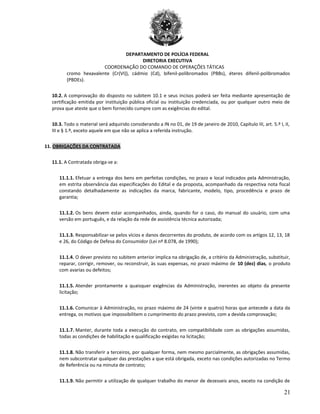 DEPARTAMENTO DE POLÍCIA FEDERAL
DIRETORIA EXECUTIVA
COORDENAÇÃO DO COMANDO DE OPERAÇÕES TÁTICAS
cromo hexavalente (Cr(VI)), cádmio (Cd), bifenil-polibromados (PBBs), éteres difenil-polibromados
(PBDEs).
10.2. A comprovação do disposto no subitem 10.1 e seus incisos poderá ser feita mediante apresentação de
certificação emitida por instituição pública oficial ou instituição credenciada, ou por qualquer outro meio de
prova que ateste que o bem fornecido cumpre com as exigências do edital.
10.3. Todo o material será adquirido considerando a IN no 01, de 19 de janeiro de 2010, Capítulo III, art. 5.º I, II,
III e § 1.º, exceto aquele em que não se aplica a referida instrução.
11. OBRIGAÇÕES DA CONTRATADA
11.1. A Contratada obriga-se a:
11.1.1. Efetuar a entrega dos bens em perfeitas condições, no prazo e local indicados pela Administração,
em estrita observância das especificações do Edital e da proposta, acompanhado da respectiva nota fiscal
constando detalhadamente as indicações da marca, fabricante, modelo, tipo, procedência e prazo de
garantia;
11.1.2. Os bens devem estar acompanhados, ainda, quando for o caso, do manual do usuário, com uma
versão em português, e da relação da rede de assistência técnica autorizada;
11.1.3. Responsabilizar-se pelos vícios e danos decorrentes do produto, de acordo com os artigos 12, 13, 18
e 26, do Código de Defesa do Consumidor (Lei nº 8.078, de 1990);
11.1.4. O dever previsto no subitem anterior implica na obrigação de, a critério da Administração, substituir,
reparar, corrigir, remover, ou reconstruir, às suas expensas, no prazo máximo de 10 (dez) dias, o produto
com avarias ou defeitos;
11.1.5. Atender prontamente a quaisquer exigências da Administração, inerentes ao objeto da presente
licitação;
11.1.6. Comunicar à Administração, no prazo máximo de 24 (vinte e quatro) horas que antecede a data da
entrega, os motivos que impossibilitem o cumprimento do prazo previsto, com a devida comprovação;
11.1.7. Manter, durante toda a execução do contrato, em compatibilidade com as obrigações assumidas,
todas as condições de habilitação e qualificação exigidas na licitação;
11.1.8. Não transferir a terceiros, por qualquer forma, nem mesmo parcialmente, as obrigações assumidas,
nem subcontratar qualquer das prestações a que está obrigada, exceto nas condições autorizadas no Termo
de Referência ou na minuta de contrato;
11.1.9. Não permitir a utilização de qualquer trabalho do menor de dezesseis anos, exceto na condição de
21
 