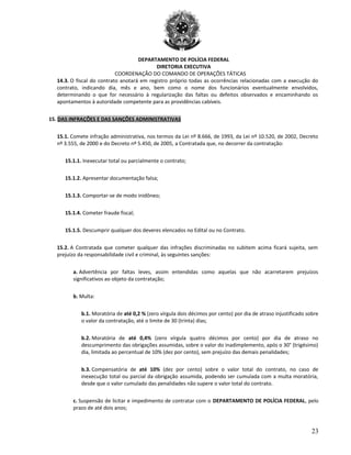 DEPARTAMENTO DE POLÍCIA FEDERAL
DIRETORIA EXECUTIVA
COORDENAÇÃO DO COMANDO DE OPERAÇÕES TÁTICAS
14.3. O fiscal do contrato anotará em registro próprio todas as ocorrências relacionadas com a execução do
contrato, indicando dia, mês e ano, bem como o nome dos funcionários eventualmente envolvidos,
determinando o que for necessário à regularização das faltas ou defeitos observados e encaminhando os
apontamentos à autoridade competente para as providências cabíveis.
15. DAS INFRAÇÕES E DAS SANÇÕES ADMINISTRATIVAS
15.1. Comete infração administrativa, nos termos da Lei nº 8.666, de 1993, da Lei nº 10.520, de 2002, Decreto
nº 3.555, de 2000 e do Decreto nº 5.450, de 2005, a Contratada que, no decorrer da contratação:
15.1.1. Inexecutar total ou parcialmente o contrato;
15.1.2. Apresentar documentação falsa;
15.1.3. Comportar-se de modo inidôneo;
15.1.4. Cometer fraude fiscal;
15.1.5. Descumprir qualquer dos deveres elencados no Edital ou no Contrato.
15.2. A Contratada que cometer qualquer das infrações discriminadas no subitem acima ficará sujeita, sem
prejuízo da responsabilidade civil e criminal, às seguintes sanções:
a. Advertência por faltas leves, assim entendidas como aquelas que não acarretarem prejuízos
significativos ao objeto da contratação;
b. Multa:
b.1. Moratória de até 0,2 % (zero vírgula dois décimos por cento) por dia de atraso injustificado sobre
o valor da contratação, até o limite de 30 (trinta) dias;
b.2. Moratória de até 0,4% (zero vírgula quatro décimos por cento) por dia de atraso no
descumprimento das obrigações assumidas, sobre o valor do inadimplemento, após o 30° (trigésimo)
dia, limitada ao percentual de 10% (dez por cento), sem prejuízo das demais penalidades;
b.3. Compensatória de até 10% (dez por cento) sobre o valor total do contrato, no caso de
inexecução total ou parcial da obrigação assumida, podendo ser cumulada com a multa moratória,
desde que o valor cumulado das penalidades não supere o valor total do contrato.
c. Suspensão de licitar e impedimento de contratar com o DEPARTAMENTO DE POLÍCIA FEDERAL, pelo
prazo de até dois anos;
23
 