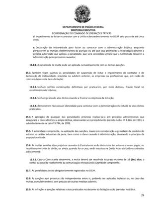 DEPARTAMENTO DE POLÍCIA FEDERAL
DIRETORIA EXECUTIVA
COORDENAÇÃO DO COMANDO DE OPERAÇÕES TÁTICAS
d. Impedimento de licitar e contratar com a União e descredenciamento no SICAF pelo prazo de até cinco
anos;
e. Declaração de inidoneidade para licitar ou contratar com a Administração Pública, enquanto
perdurarem os motivos determinantes da punição ou até que seja promovida a reabilitação perante a
própria autoridade que aplicou a penalidade, que será concedida sempre que a Contratada ressarcir a
Administração pelos prejuízos causados;
15.2.1. A penalidade de multa pode ser aplicada cumulativamente com as demais sanções.
15.3. Também ficam sujeitas às penalidades de suspensão de licitar e impedimento de contratar e de
declaração de inidoneidade, previstas no subitem anterior, as empresas ou profissionais que, em razão do
contrato decorrente desta licitação:
15.3.1. tenham sofrido condenações definitivas por praticarem, por meio dolosos, fraude fiscal no
recolhimento de tributos;
15.3.2. tenham praticado atos ilícitos visando a frustrar os objetivos da licitação;
15.3.3. demonstrem não possuir idoneidade para contratar com a Administração em virtude de atos ilícitos
praticados.
15.4. A aplicação de qualquer das penalidades previstas realizar-se-á em processo administrativo que
assegurará o contraditório e a ampla defesa, observando-se o procedimento previsto na Lei nº 8.666, de 1993, e
subsidiariamente na Lei nº 9.784, de 1999.
15.5. A autoridade competente, na aplicação das sanções, levará em consideração a gravidade da conduta do
infrator, o caráter educativo da pena, bem como o dano causado à Administração, observado o princípio da
proporcionalidade.
15.6. As multas devidas e/ou prejuízos causados à Contratante serão deduzidos dos valores a serem pagos, ou
recolhidos em favor da União, ou ainda, quando for o caso, serão inscritos na Dívida Ativa da União e cobrados
judicialmente.
15.6.1. Caso a Contratante determine, a multa deverá ser recolhida no prazo máximo de 10 (dez) dias, a
contar da data do recebimento da comunicação enviada pela autoridade competente.
15.7. As penalidades serão obrigatoriamente registradas no SICAF.
15.8. As sanções aqui previstas são independentes entre si, podendo ser aplicadas isoladas ou, no caso das
multas, cumulativamente, sem prejuízo de outras medidas cabíveis.
15.9. As infrações e sanções relativas a atos praticados no decorrer da licitação estão previstas no Edital.
24
 