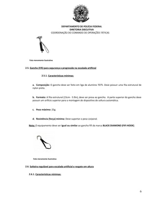 DEPARTAMENTO DE POLÍCIA FEDERAL
DIRETORIA EXECUTIVA
COORDENAÇÃO DO COMANDO DE OPERAÇÕES TÁTICAS
Foto meramente ilustrativa
2.5. Gancho (Fifi) para segurança e progressão na escalada artificial
2.5.1. Características mínimas:
a. Composição: O gancho deve ser feito em liga de alumínio 7075. Deve possuir uma fita estrutural de
nylon preta.
b. Formato: A fita estrutural (15cm - 5.9in), deve ser presa ao gancho. A parte superior do gancho deve
possuir um orifício superior para a montagem de dispositivo de soltura automática.
c. Peso máximo: 25g.
d. Resistência (força) mínima: Deve suportar o peso corporal.
Nota: O equipamento deve ser igual ou similar ao gancho fifi da marca BLACK DIAMOND (FIFI HOOK).
Foto meramente ilustrativa
2.6. Solteira regulável para escalada artificial e resgate em altura
2.6.1. Características mínimas:
6
 