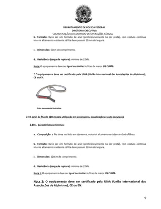 DEPARTAMENTO DE POLÍCIA FEDERAL
DIRETORIA EXECUTIVA
COORDENAÇÃO DO COMANDO DE OPERAÇÕES TÁTICAS
b. Formato: Deve ser em formato de anel (preferencialmente na cor preta), com costura contínua
interna altamente resistente. A fita deve possuir 12mm de largura.
c. Dimensões: 60cm de comprimento.
d. Resistência (carga de ruptura): mínima de 22kN.
Nota: O equipamento deve ser igual ou similar às fitas da marca US CLIMB.
* O equipamento deve ser certificado pela UIAA (União Internacional das Associações de Alpinismo),
CE ou EN.
Foto meramente ilustrativa
2.10. Anel de fita de 120cm para utilização em ancoragens, equalizações e auto-segurança
2.10.1. Características mínimas:
a. Composição: a fita deve ser feita em dyneema, material altamente resistente e hidrofóbico.
b. Formato: Deve ser em formato de anel (preferencialmente na cor preta), com costura contínua
interna altamente resistente. A fita deve possuir 12mm de largura.
c. Dimensões: 120cm de comprimento.
d. Resistência (carga de ruptura): mínima de 22kN.
Nota 1: O equipamento deve ser igual ou similar às fitas da marca US CLIMB.
Nota 2: O equipamento deve ser certificado pela UIAA (União Internacional das
Associações de Alpinismo), CE ou EN.
9
 
