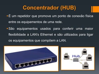 Concentrador (HUB)
É um repetidor que promove um ponto de conexão física
entre os equipamentos de uma rede.
São equipamentos usados para conferir uma maior
flexibilidade a LAN’s Ethernet e são utilizados para ligar
os equipamentos que compõem a LAN.
 