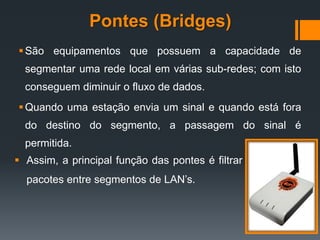 Pontes (Bridges)
São equipamentos que possuem a capacidade de
segmentar uma rede local em várias sub-redes; com isto
conseguem diminuir o fluxo de dados.
Quando uma estação envia um sinal e quando está fora
do destino do segmento, a passagem do sinal é
permitida.
 Assim, a principal função das pontes é filtrar
pacotes entre segmentos de LAN’s.
 