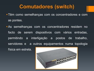 Comutadores (switch)
Têm como semelhanças com os concentradores e com
as pontes.
As semelhanças com os concentradores residem no
facto de serem dispositivos com vários entradas,
permitindo a interligação a postos de trabalho,
servidores e a outros equipamentos numa topologia
física em estrela.
 