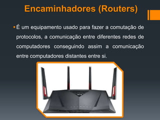 Encaminhadores (Routers)
É um equipamento usado para fazer a comutação de
protocolos, a comunicação entre diferentes redes de
computadores conseguindo assim a comunicação
entre computadores distantes entre si.
 