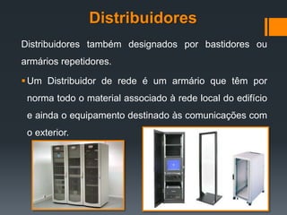 Distribuidores
Distribuidores também designados por bastidores ou
armários repetidores.
Um Distribuidor de rede é um armário que têm por
norma todo o material associado à rede local do edifício
e ainda o equipamento destinado às comunicações com
o exterior.
 