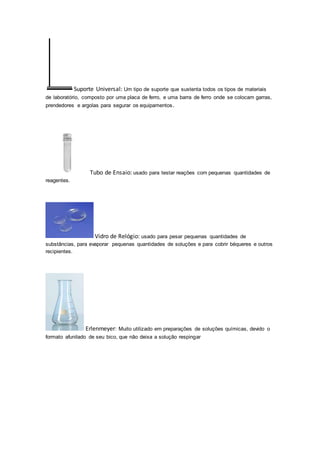 Suporte Universal: Um tipo de suporte que sustenta todos os tipos de materiais 
de laboratório, composto por uma placa de ferro, e uma barra de ferro onde se colocam garras, 
prendedores e argolas para segurar os equipamentos. 
Tubo de Ensaio: usado para testar reações com pequenas quantidades de 
reagentes. 
Vidro de Relógio: usado para pesar pequenas quantidades de 
substâncias, para evaporar pequenas quantidades de soluções e para cobrir béqueres e outros 
recipientes. 
Erlenmeyer: Muito utilizado em preparações de soluções químicas, devido o 
formato afunilado de seu bico, que não deixa a solução respingar 
 