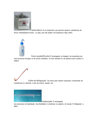 Banho Maria: É um dispositivo que permite aquecer substâncias de 
forma indireta(banho-maria), ou seja, que não podem ser expostas a fogo direto. 
Fraco Lavador(Pisseta): É empregada na lavagem de recipientes por 
meio de jactos de água ou de outros solventes. O mais utilizado é o de plástico pois é prático e 
seguro. 
Colher de deflagração: Se utiliza para realizar pequenas combustões de 
substâncias ou observar o tipo de chama, reação, etc. 
Condensador: É empregado 
nos processos de destilação. Sua finalidade é condensar os vapores do líquido. É refrigerado a 
água. 
 