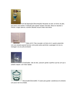 Funil de Separação (Decantação): Recipiente de vidro em forma de pêra, 
que possui uma torneira. É Utilizado para separar líquidos imiscíveis. Deixa-se decantar a 
mistura; a seguir abre-se a torneira deixando escoar a fase mais densa. 
Tubos em U: Tubo recurvado em forma de U, quando preenchido 
com uma solução especial funciona como ponte salina permitindo a passagem de íons na 
montagem de uma pilha de Daniell. 
Cristalizador: São de vidro, possuem grande superfície que faz com que o 
solvente evapore com maior rapidez. 
Dessecador (Exsicador): É usado para guardar substâncias em ambiente 
com pouco teor de umidade. 
 