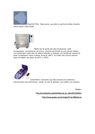 Papel de Filtro: Papel poroso, que retém as partículas sólidas, deixando 
passar apenas a fase líquida. 
Mufla: tipo de estufa para altas temperaturas usada 
em laboratórios, principalmente de química. Consiste basicamente de uma câmara metálica 
com revestimento interno feito de material refractário e equipada com resistências capazes de 
elevar a temperatura interior a valores acima de 1000°C. As muflas mais comuns possuem 
faixas de trabalho que variam de 200°C a 1400°C. 
Calorímetro: instrumento que utiliza amostras de substâncias 
desconhecidas para determiná-las, através do nível de absorção, que modifica sua coloração. 
Fontes : 
*http://pt.wikipedia.org/wiki/Material_de_laborat%C3%B3rio 
*http://www.google.com.br/imghp?hl=pt-BR&tab=wi 
