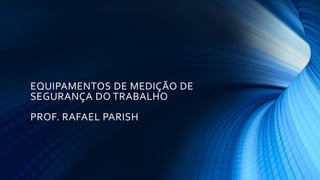 EQUIPAMENTOS DE MEDIÇÃO DE
SEGURANÇA DO TRABALHO
PROF. RAFAEL PARISH
 