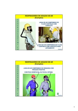 7
S
E
G
U
LINHA DE AR COMPRIMIDO DE
FLUXO CONTÍNUO COM
CAPACETE
RESPIRADORES DE ADUÇÃO DE AR
(Exemplos)
R
A
N
Ç
A
Q
U
Vladimir
U
Í
M
I
C
A
LINHA DE AR COMPRIMIDO DE FLUXO
CONTÍNUO COM CAPACETE PARA
JATEAMENTO
S
E
G
U
LINHA DE AR COMPRIMIDO DE DEMANDA COM
PRESSÃO POSITIVA
COM PEÇA SEMIFACIAL OU FACIAL INTEIRA
RESPIRADORES DE ADUÇÃO DE AR
(Exemplos)
R
A
N
Ç
A
Q
U
Ç
Vladimir
U
Í
M
I
C
A
 