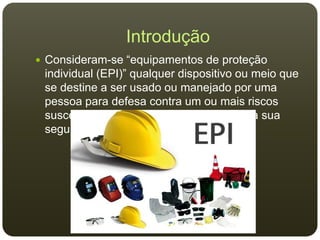 Introdução
 Consideram-se “equipamentos de proteção
individual (EPI)” qualquer dispositivo ou meio que
se destine a ser usado ou manejado por uma
pessoa para defesa contra um ou mais riscos
suscetíveis de ameaçar a sua saúde ou a sua
segurança.
 