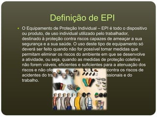 Definição de EPI
 O Equipamento de Proteção Individual – EPI é todo o dispositivo
ou produto, de uso individual utilizado pelo trabalhador,
destinado à proteção contra riscos capazes de ameaçar a sua
segurança e a sua saúde. O uso deste tipo de equipamento só
deverá ser feito quando não for possível tomar medidas que
permitam eliminar os riscos do ambiente em que se desenvolve
a atividade, ou seja, quando as medidas de proteção coletiva
não forem viáveis, eficientes e suficientes para a atenuação dos
riscos e não oferecerem completa proteção contra os riscos de
acidentes do trabalho e/ou de doenças profissionais e do
trabalho.
 