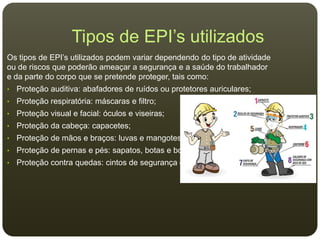 Tipos de EPI’s utilizados
Os tipos de EPI’s utilizados podem variar dependendo do tipo de atividade
ou de riscos que poderão ameaçar a segurança e a saúde do trabalhador
e da parte do corpo que se pretende proteger, tais como:
• Proteção auditiva: abafadores de ruídos ou protetores auriculares;
• Proteção respiratória: máscaras e filtro;
• Proteção visual e facial: óculos e viseiras;
• Proteção da cabeça: capacetes;
• Proteção de mãos e braços: luvas e mangotes;
• Proteção de pernas e pés: sapatos, botas e botinas;
• Proteção contra quedas: cintos de segurança e cinturões.
 