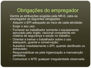 Obrigações do empregador
Dentre as atribuições exigidas pela NR-6, cabe ao
empregador as seguintes obrigações:
• Adquirir o EPI adequado ao risco de cada atividade;
• Exigir o seu uso;
• Fornecer ao trabalhador somente o equipamento
aprovado pelo órgão, nacional competente em
matéria de segurança e saúde no trabalho;
• Orientar e treinar o trabalhador sobre o uso
adequado, guarda e conservação;
• Substituir imediatamente o EPI, quando danificado ou
extraviado;
• Responsabilizar-se pela higienização e manutenção
periódica;
• Comunicar o MTE qualquer irregularidade observada.
 