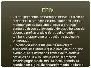 EPI’s
 Os equipamentos de Proteção Individual além de
essenciais à proteção do trabalhador, visando a
manutenção de sua saúde física e proteção
contra os riscos de acidentes do trabalho e/ou de
doenças profissionais e do trabalho, podem
também proporcionar a redução de custos ao
empregador.
 É o caso de empresas que desenvolvem
atividades insalubres e que o nível de ruído, por
exemplo, está acima dos limites de tolerância
previstos na NR-15. Neste caso, a empresa
deveria pagar o adicional de insalubridade de
acordo com o grau de enquadramento, podendo
 