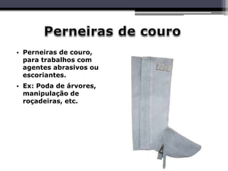 • Perneiras de couro,
para trabalhos com
agentes abrasivos ou
escoriantes.
• Ex: Poda de árvores,
manipulação de
roçadeiras, etc.
 