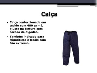 • Calça confeccionada em
tecido com 480 g/m2,
ajuste na cintura com
cordão de algodão.
• Também indicado para
frigoríficos e locais com
frio extremo.
 