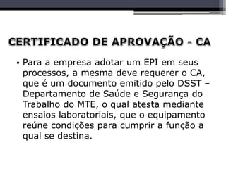 • Para a empresa adotar um EPI em seus
processos, a mesma deve requerer o CA,
que é um documento emitido pelo DSST –
Departamento de Saúde e Segurança do
Trabalho do MTE, o qual atesta mediante
ensaios laboratoriais, que o equipamento
reúne condições para cumprir a função a
qual se destina.
 