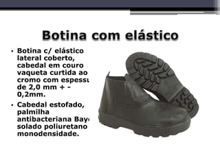 • Botina c/ elástico
lateral coberto,
cabedal em couro
vaqueta curtida ao
cromo com espessura
de 2,0 mm + -
0,2mm.
• Cabedal estofado,
palmilha
antibacteriana Bayer,
solado poliuretano
monodensidade.
 