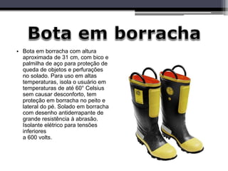 • Bota em borracha com altura
aproximada de 31 cm, com bico e
palmilha de aço para proteção de
queda de objetos e perfurações
no solado. Para uso em altas
temperaturas, isola o usuário em
temperaturas de até 60° Celsius
sem causar desconforto, tem
proteção em borracha no peito e
lateral do pé. Solado em borracha
com desenho antiderrapante de
grande resistência à abrasão.
Isolante elétrico para tensões
inferiores
a 600 volts.
 
